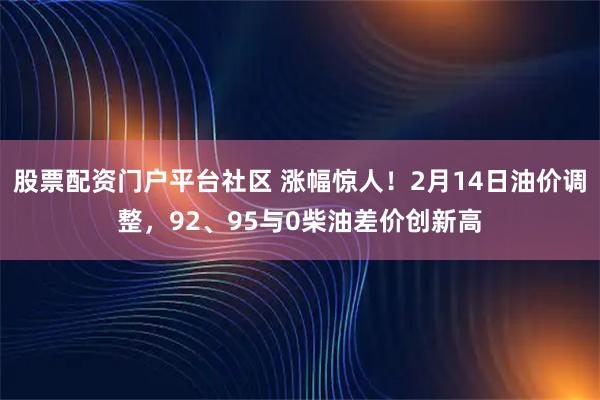 股票配资门户平台社区 涨幅惊人！2月14日油价调整，92、95与0柴油差价创新高