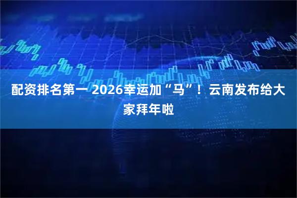 配资排名第一 2026幸运加“马”！云南发布给大家拜年啦