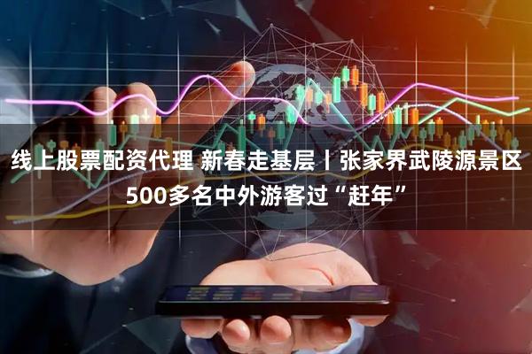 线上股票配资代理 新春走基层丨张家界武陵源景区500多名中外游客过“赶年”