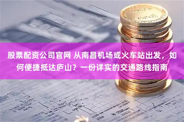 股票配资公司官网 从南昌机场或火车站出发，如何便捷抵达庐山？一份详实的交通路线指南
