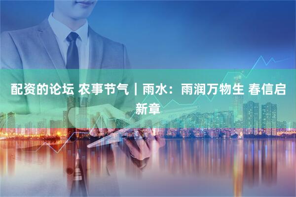 配资的论坛 农事节气｜雨水：雨润万物生 春信启新章