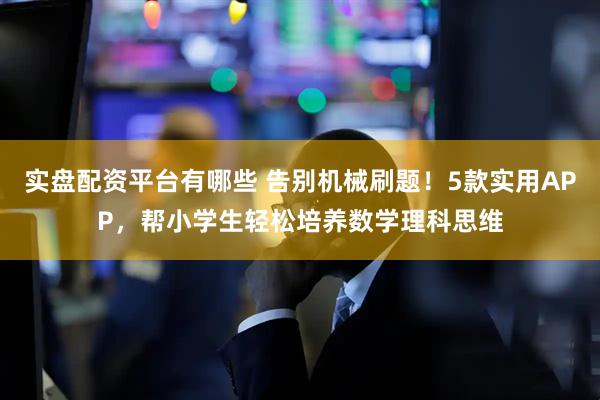 实盘配资平台有哪些 告别机械刷题！5款实用APP，帮小学生轻松培养数学理科思维