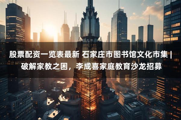 股票配资一览表最新 石家庄市图书馆文化市集 | 破解家教之困，李成喜家庭教育沙龙招募