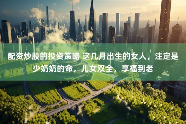 配资炒股的投资策略 这几月出生的女人，注定是少奶奶的命，儿女双全，享福到老