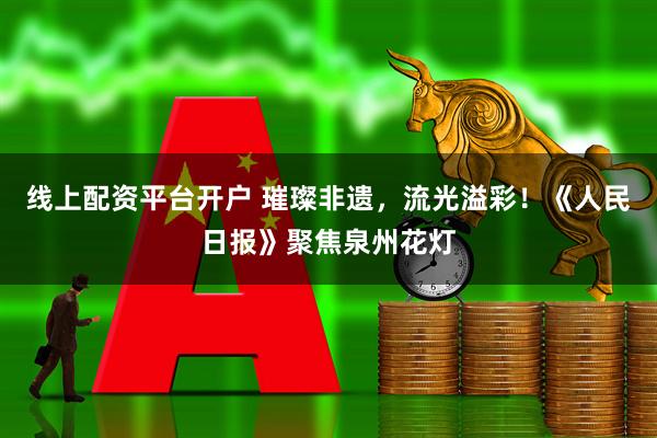 线上配资平台开户 璀璨非遗，流光溢彩！《人民日报》聚焦泉州花灯
