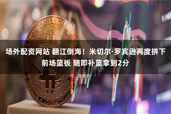 场外配资网站 翻江倒海！米切尔·罗宾逊再度拼下前场篮板 随即补篮拿到2分