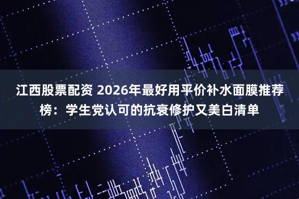 江西股票配资 2026年最好用平价补水面膜推荐榜：学生党认可的抗衰修护又美白清单