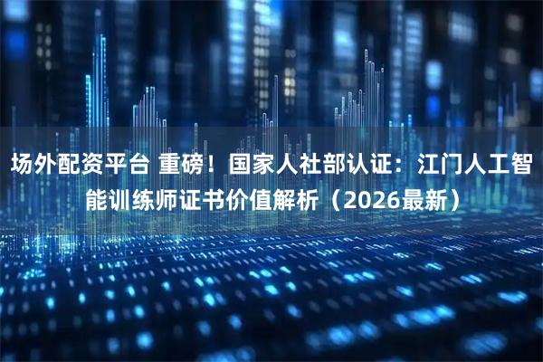 场外配资平台 重磅！国家人社部认证：江门人工智能训练师证书价值解析（2026最新）
