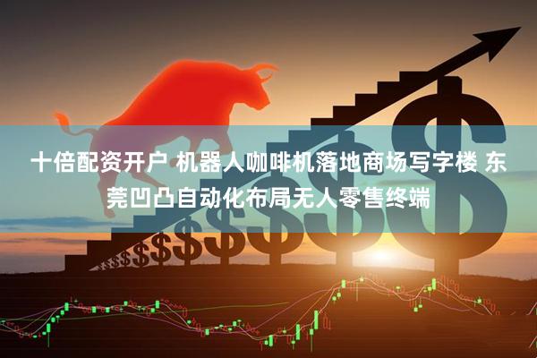 十倍配资开户 机器人咖啡机落地商场写字楼 东莞凹凸自动化布局无人零售终端