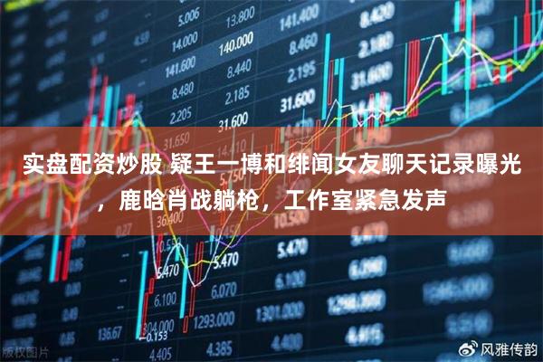 实盘配资炒股 疑王一博和绯闻女友聊天记录曝光，鹿晗肖战躺枪，工作室紧急发声