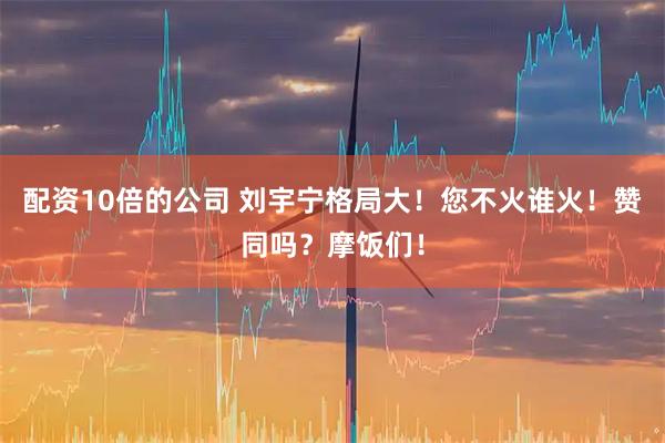 配资10倍的公司 刘宇宁格局大！您不火谁火！赞同吗？摩饭们！