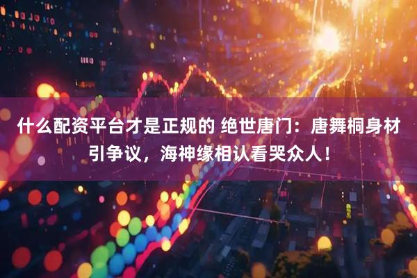 什么配资平台才是正规的 绝世唐门:唐舞桐身材引争议,海神缘相认看哭众人!