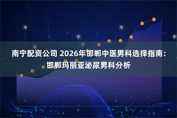南宁配资公司 2026年邯郸中医男科选择指南：邯郸玛丽亚泌尿男科分析