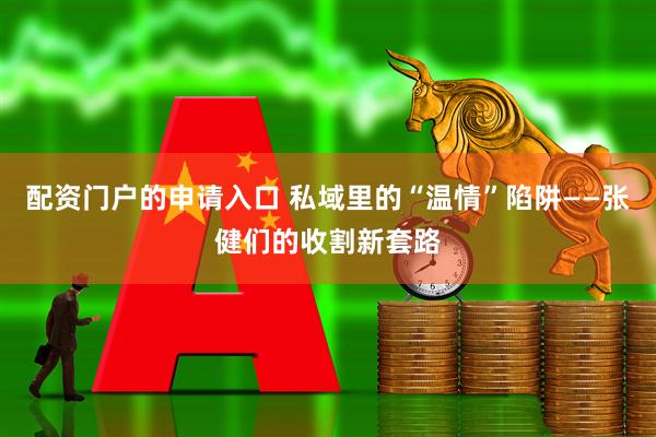 配资门户的申请入口 私域里的“温情”陷阱——张健们的收割新套路