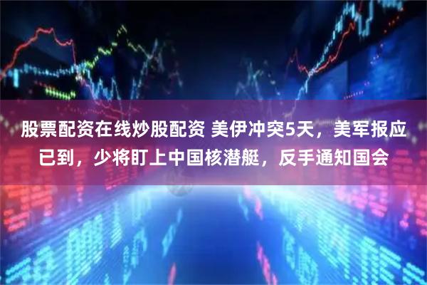股票配资在线炒股配资 美伊冲突5天，美军报应已到，少将盯上中国核潜艇，反手通知国会