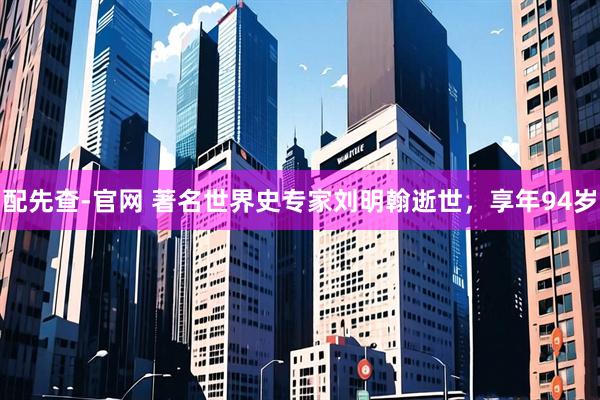 配先查-官网 著名世界史专家刘明翰逝世，享年94岁