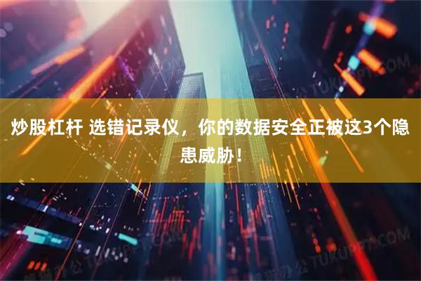 炒股杠杆 选错记录仪，你的数据安全正被这3个隐患威胁！