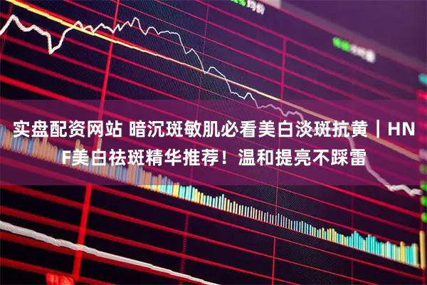 实盘配资网站 暗沉斑敏肌必看美白淡斑抗黄｜HNF美白祛斑精华推荐！温和提亮不踩雷