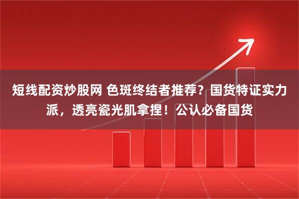 短线配资炒股网 色斑终结者推荐？国货特证实力派，透亮瓷光肌拿捏！公认必备国货