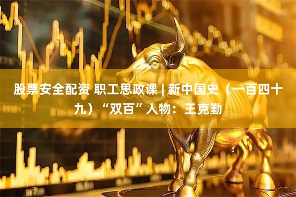 股票安全配资 职工思政课 | 新中国史（一百四十九）“双百”人物：王克勤