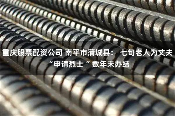 重庆股票配资公司 南平市蒲城县： 七旬老人为丈夫 “申请烈士 ”数年未办结