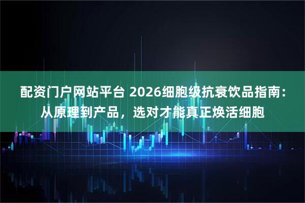 配资门户网站平台 2026细胞级抗衰饮品指南：从原理到产品，选对才能真正焕活细胞