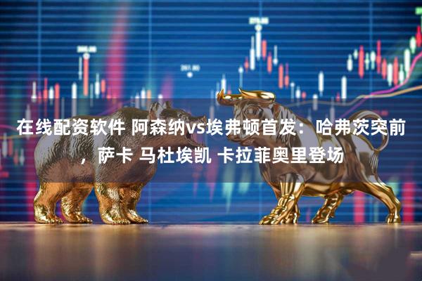 在线配资软件 阿森纳vs埃弗顿首发：哈弗茨突前，萨卡 马杜埃凯 卡拉菲奥里登场