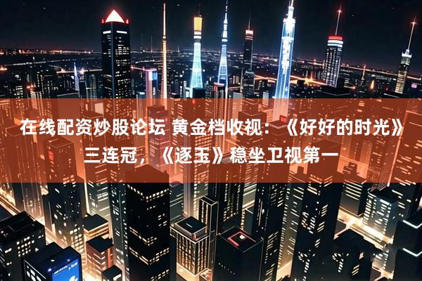 在线配资炒股论坛 黄金档收视：《好好的时光》三连冠，《逐玉》稳坐卫视第一