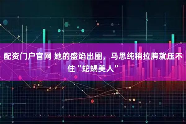 配资门户官网 她的盛焰出圈，马思纯稍拉胯就压不住“蛇蝎美人”