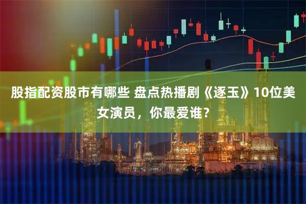 股指配资股市有哪些 盘点热播剧《逐玉》10位美女演员，你最爱谁？