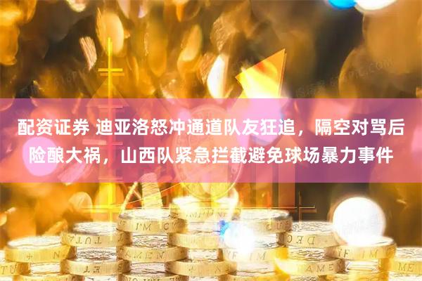 配资证券 迪亚洛怒冲通道队友狂追，隔空对骂后险酿大祸，山西队紧急拦截避免球场暴力事件