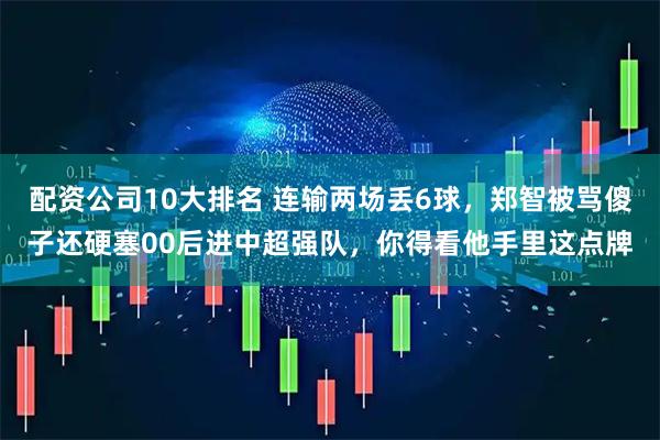 配资公司10大排名 连输两场丢6球，郑智被骂傻子还硬塞00后进中超强队，你得看他手里这点牌
