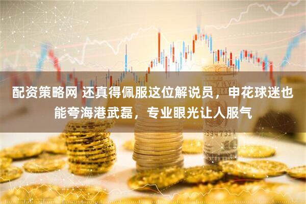 配资策略网 还真得佩服这位解说员，申花球迷也能夸海港武磊，专业眼光让人服气