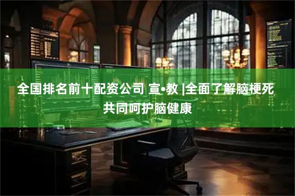 全国排名前十配资公司 宣•教 |全面了解脑梗死 共同呵护脑健康