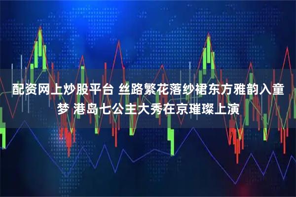 配资网上炒股平台 丝路繁花落纱裙东方雅韵入童梦 港岛七公主大秀在京璀璨上演