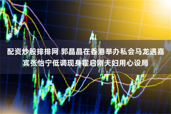 配资炒股排排网 郭晶晶在香港举办私会马龙遇嘉宾张怡宁低调现身霍启刚夫妇用心设局