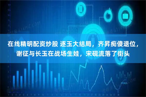 在线精明配资炒股 逐玉大结局，齐昇痴傻退位，谢征与长玉在战场生娃，宋砚流落了街头