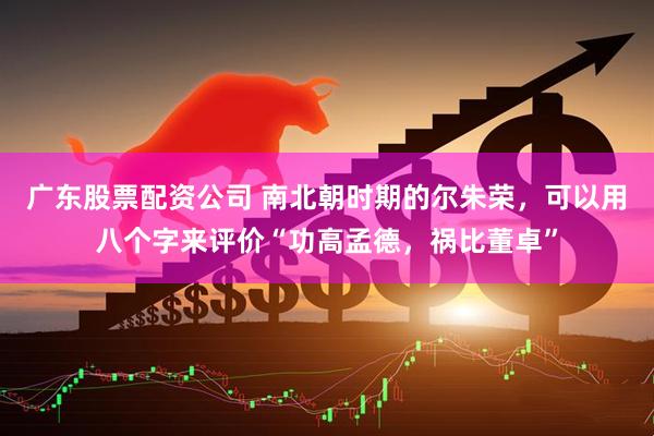 广东股票配资公司 南北朝时期的尔朱荣，可以用八个字来评价“功高孟德，祸比董卓”