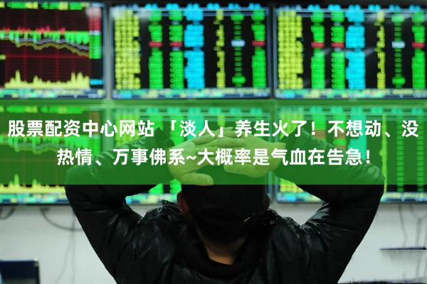 股票配资中心网站 「淡人」养生火了！不想动、没热情、万事佛系~大概率是气血在告急！