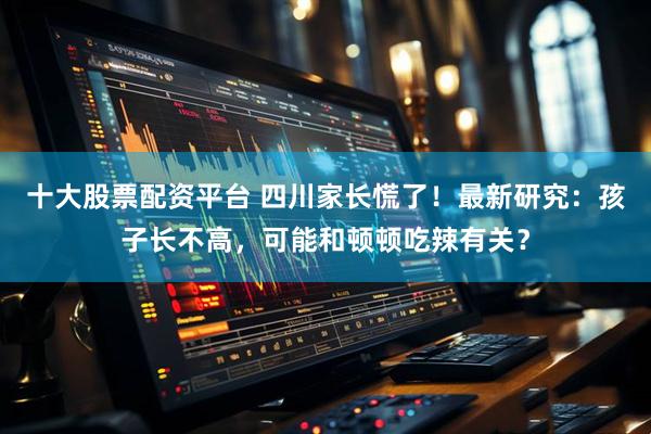十大股票配资平台 四川家长慌了！最新研究：孩子长不高，可能和顿顿吃辣有关？