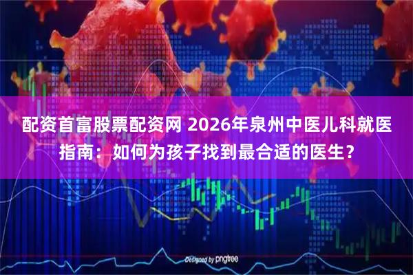 配资首富股票配资网 2026年泉州中医儿科就医指南：如何为孩子找到最合适的医生？