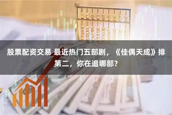 股票配资交易 最近热门五部剧，《佳偶天成》排第二，你在追哪部？