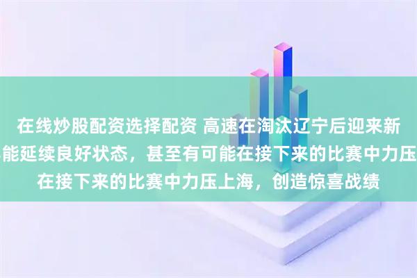 在线炒股配资选择配资 高速在淘汰辽宁后迎来新动力，球迷们期待其能延续良好状态，甚至有可能在接下来的比赛中力压上海，创造惊喜战绩