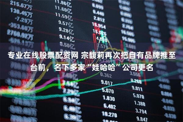 专业在线股票配资网 宗馥莉再次把自有品牌推至台前，名下多家“娃哈哈”公司更名