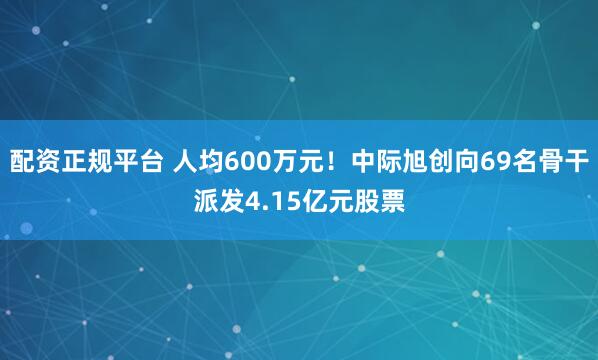 配资正规平台 人均600万元！中际旭创向69名骨干派发4.15亿元股票