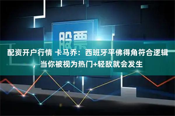 配资开户行情 卡马乔：西班牙平佛得角符合逻辑，当你被视为热门+轻敌就会发生