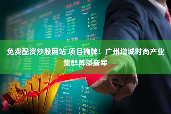 免费配资炒股网站 项目摘牌！广州增城时尚产业集群再添新军