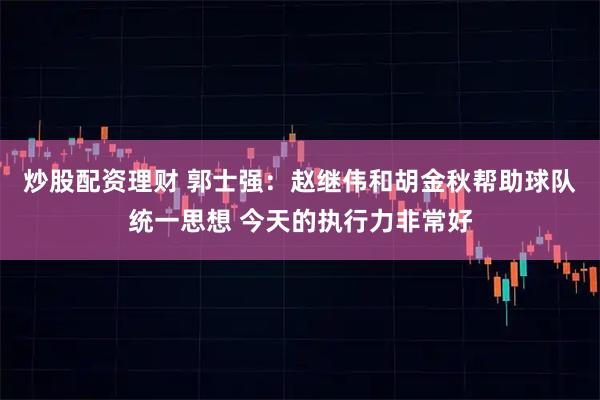炒股配资理财 郭士强：赵继伟和胡金秋帮助球队统一思想 今天的执行力非常好