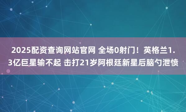 2025配资查询网站官网 全场0射门！英格兰1.3亿巨星输不起 击打21岁阿根廷新星后脑勺泄愤