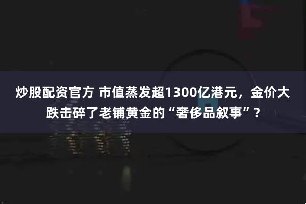 炒股配资官方 市值蒸发超1300亿港元，金价大跌击碎了老铺黄金的“奢侈品叙事”？